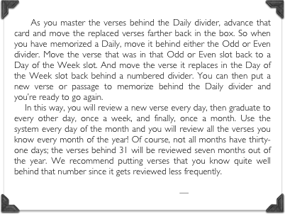     As you master the verses behind the Daily divider, advance that card and move the replaced verses farther back in the box. So when you have memorized a Daily, move it behind either the Odd or Even divider. Move the verse that was in that Odd or Even slot back to a Day of the Week slot. And move the verse it replaces in the Day of the Week slot back behind a numbered divider. You can then put a new verse or passage to memorize behind the Daily divider and you’re ready to go again.     In this way, you will review a new verse every day, then graduate to every other day, once a week, and finally, once a month. Use the system every day of the month and you will review all the verses you know every month of the year! Of course, not all months have thirty-one days; the verses behind 31 will be reviewed seven months out of the year. We recommend putting verses that you know quite well behind that number since it gets reviewed less frequently.

—Simply Charlotte Mason